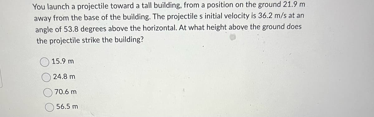 You launch a projectile toward a tall building, from a position on the ground 21.9 m
away from the base of the building. The projectile s initial velocity is 36.2 m/s at an
angle of 53.8 degrees above the horizontal. At what height above the ground does
the projectile strike the building?
15.9 m
24.8 m
70.6 m
56.5 m