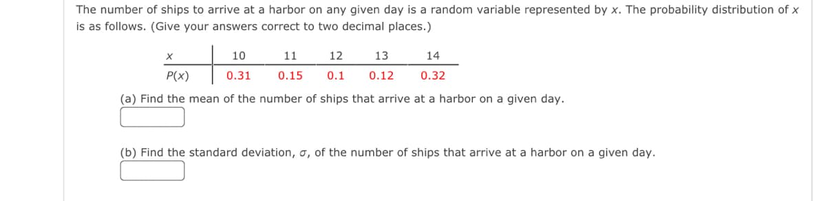 The number of ships to arrive at a harbor on any given day is a random variable represented by x. The probability distribution of x
is as follows. (Give your answers correct to two decimal places.)
+
P(x)
(a) Find the mean of the number of ships that arrive at a harbor on a given day.
X
10
0.31
11
12
13
0.15 0.1 0.12
14
0.32
(b) Find the standard deviation, o, of the number of ships that arrive at a harbor on a given day.
