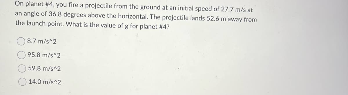 On planet #4, you fire a projectile from the ground at an initial speed of 27.7 m/s at
an angle of 36.8 degrees above the horizontal. The projectile lands 52.6 m away from
the launch point. What is the value of g for planet #4?
8.7 m/s^2
95.8 m/s^2
59.8 m/s^2
14.0 m/s^2