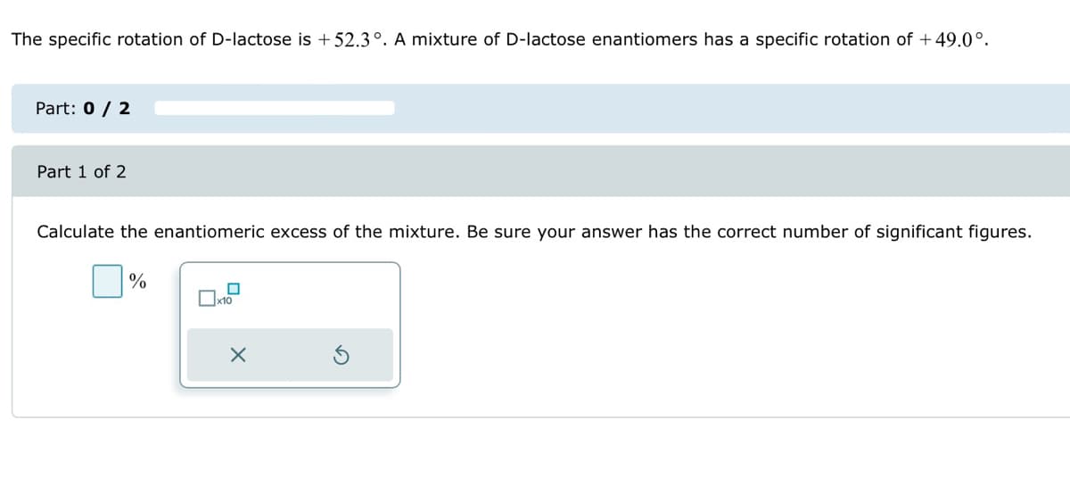 The specific rotation of D-lactose is +52.3°. A mixture of D-lactose enantiomers has a specific rotation of +49.0°.
Part: 0 / 2
Part 1 of 2
Calculate the enantiomeric excess of the mixture. Be sure your answer has the correct number of significant figures.
☐%
0
x10
X