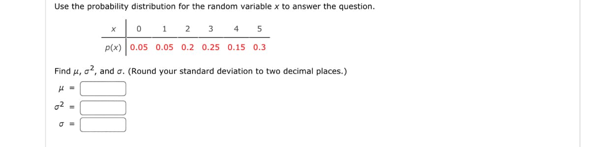 Use the probability distribution for the random variable x to answer the question.
02
=
2 3 4 5
p(x) 0.05 0.05 0.2 0.25 0.15 0.3
J =
X
0
Find μ, ², and o. (Round your standard deviation to two decimal places.)
μl =
1