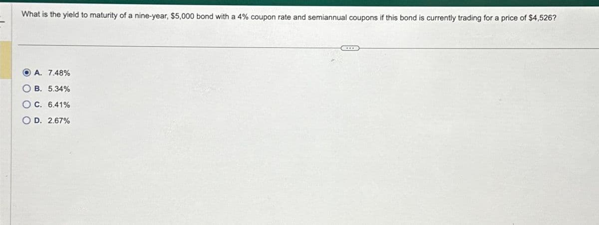What is the yield to maturity of a nine-year, $5,000 bond with a 4% coupon rate and semiannual coupons if this bond is currently trading for a price of $4,526?
OA. 7.48%
B. 5.34%
OC. 6.41%
D. 2.67%