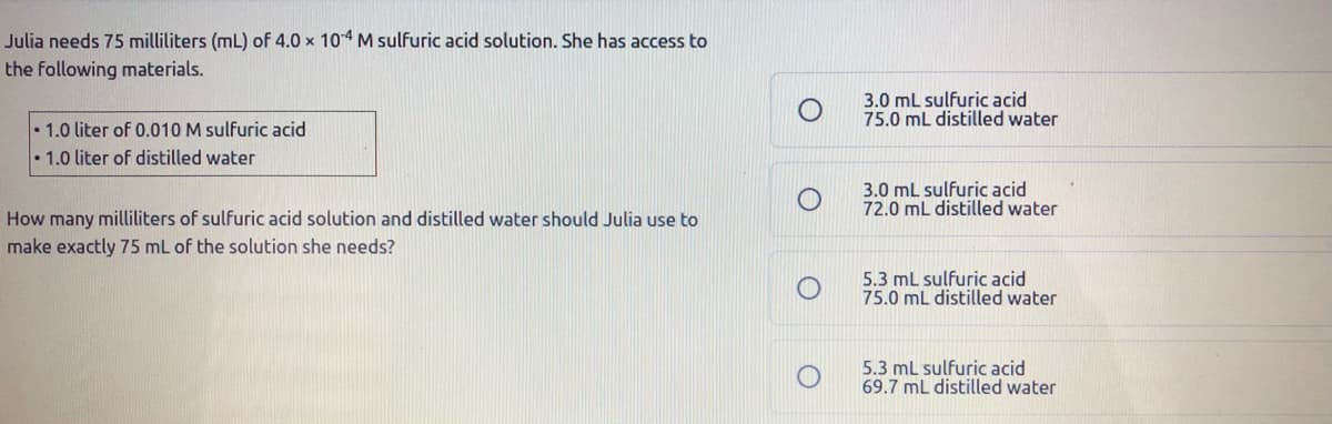 Julia needs 75 milliliters (mL) of 4.0 x 104 M sulfuric acid solution. She has access to
the following materials.
3.0 mL sulfuric acid
75.0 mL distilled water
• 1.0 liter of 0.010 M sulfuric acid
1.0 liter of distilled water
3.0 mL sulfuric acid
72.0 mL distilled water
How many milliliters of sulfuric acid solution and distilled water should Julia use to
make exactly 75 mL of the solution she needs?
5.3 mL sulfuric acid
75.0 mL distilled water
5.3 mL sulfuric acid
69.7 mL distilled water
