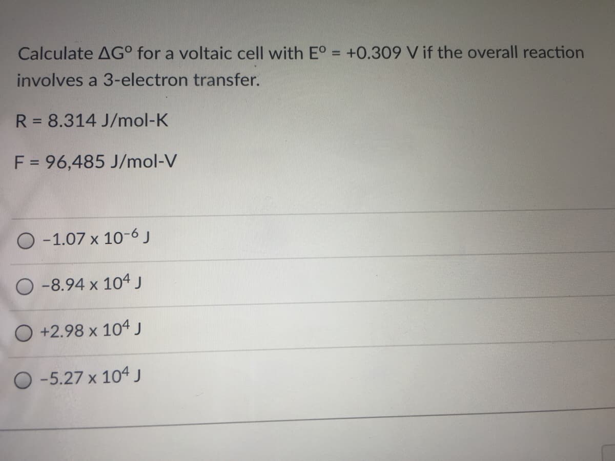 Calculate AG° for a voltaic cell with E° = +0.309 V if the overall reaction
%3D
involves a 3-electron transfer.
R = 8.314 J/mol-K
F = 96,485 J/mol-V
-1.07 x 10-6 J
O -8.94 x 104 J
O +2.98 x 104 J
O -5.27 x 104j
