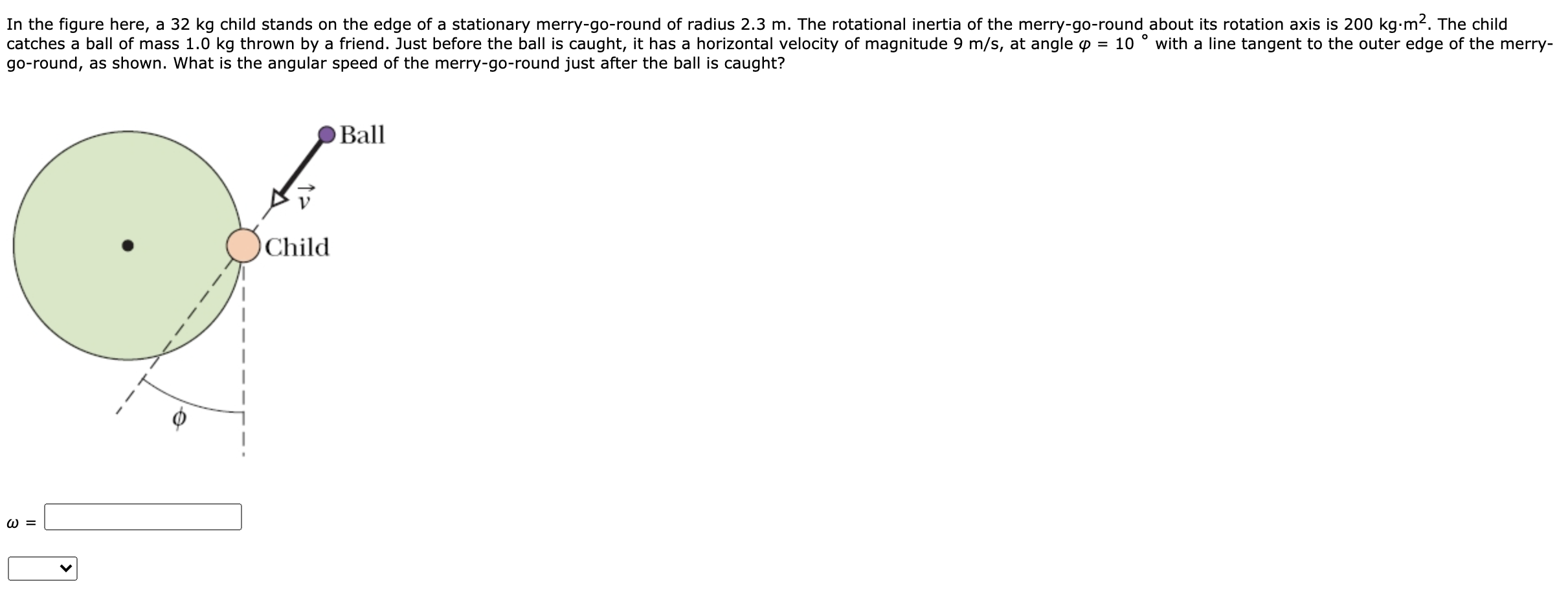 In the figure here, a 32 kg child stands on the edge of a stationary merry-go-round of radius 2.3 m. The rotational inertia of the merry-go-round about its rotation axis is 200 kg-m². The child
catches a ball of mass 1.0 kg thrown by a friend. Just before the ball is caught, it has a horizontal velocity of magnitude 9 m/s, at angle p = 10
go-round, as shown. What is the angular speed of the merry-go-round just after the ball is caught?
with a line tangent to the outer edge of the merry-
O Ball
Child
W =
