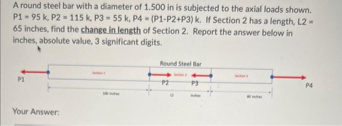 A round steel bar with a diameter of 1.500 in is subjected to the axial loads shown.
P1 = 95 k, P2 = 115 k, P3= 55 k, P4 = (P1-P2+P3) k. If Section 2 has a length, L2 =
65 inches, find the change in length of Section 2. Report the answer below in
inches, absolute value, 3 significant digits.
P1
Your Answer:
100 inches
Round Steel Bar
P2
Section 2
12
P3
80 inches
P4