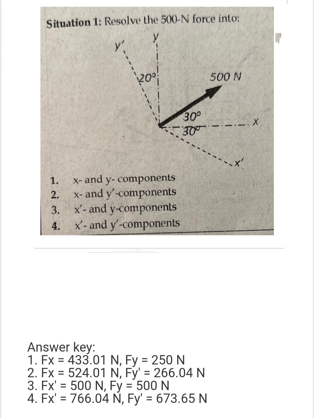 Situation 1: Resolve the 500-N force into:
y'
1.
2.
3.
4.
20⁰
x- and y-components
x- and y'-components
x'- and y-components
x'- and y'-components
30°
30°
Answer key:
1. Fx = 433.01 N, Fy = 250 N
2. Fx = 524.01 N, Fy' = 266.04 N
3. Fx' = 500 N, Fy = 500 N
4. Fx' = 766.04 N, Fy' = 673.65 N
500 N
-
.*'.
X