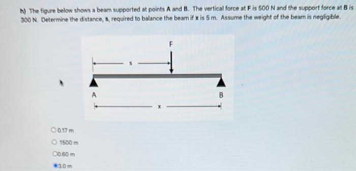 h) The figure below shows a beam supported at points A and B. The vertical force at F is 500 N and the support force at B is
300 N. Determine the distance, s, required to balance the beam if x is 5 m. Assume the weight of the beam is negligible.
0 0.17 m
O 1500 m
00.60 m
3.0m
A
F
B