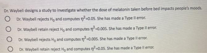 Dr. Waybell designs a study to investigate whether the dose of melatonin taken before bed impacts people's moods.
Dr. Waybell rejects Ho and computes 7²=0.05. She has made a Type Il error.
O Dr. Waybell retain reject Ho and computes n=0.005. She has made a Type Il error.
O Dr. Waybell rejects Ho and computes 7=0.005. She has made a Type Il error.
Dr. Waybell retain reject Ho and computes n=0.05. She has made a Type Il error.
