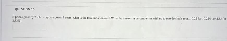 QUESTION 10
If prices grow by 2.9% every year, over 9 years, what is the total inflation rate? Write the answer in percent terms with up to two decimals (e.g., 10.22 for 10.22%, or 2.33 for
2.33%).
