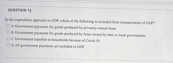 QUESTION 12
In the expenditure approach to GDP, which of the following is excluded from measurements of GDP?
O A. Government payments for goods produced by privately-owned firms
O B. Government payments for goods produced by firms owned by state or local govermments
C. Government transfers to households because of Covid-19
O D. All government payments are included in GDP
