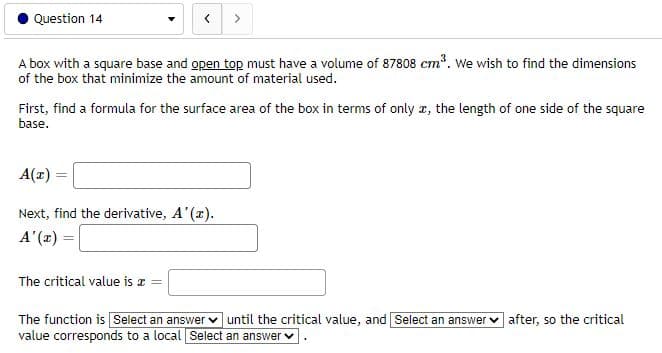 Question 14
A box with a square base and open top must have a volume of 87808 cm?. We wish to find the dimensions
of the box that minimize the amount of material used.
First, find a formula for the surface area of the box in terms of only a, the length of one side of the square
base.
A(z) =
Next, find the derivative, A'(x).
= (2),V
The critical value is a
The function is Select an answer v until the critical value, and Select an answer v after, so the critical
value corresponds to a local Select an answer v
