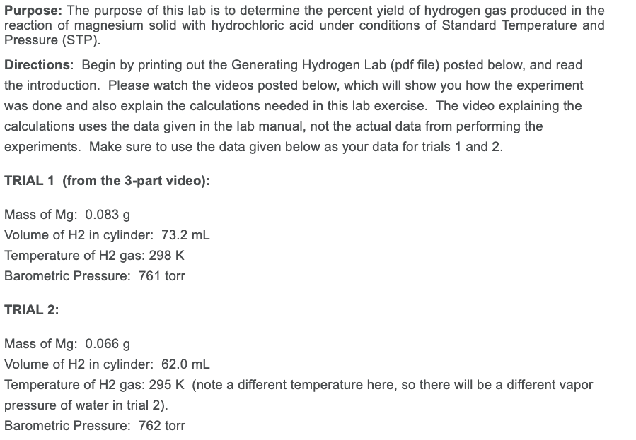 Purpose: The purpose of this lab is to determine the percent yield of hydrogen gas produced in the
reaction of magnesium solid with hydrochloric acid under conditions of Standard Temperature and
Pressure (STP).
Directions: Begin by printing out the Generating Hydrogen Lab (pdf file) posted below, and read
the introduction. Please watch the videos posted below, which will show you how the experiment
was done and also explain the calculations needed in this lab exercise. The video explaining the
calculations uses the data given in the lab manual, not the actual data from performing the
experiments. Make sure to use the data given below as your data for trials 1 and 2.
TRIAL 1 (from the 3-part video):
Mass of Mg: 0.083 g
Volume of H2 in cylinder: 73.2 mL
Temperature of H2 gas: 298 K
Barometric Pressure: 761 torr
TRIAL 2:
Mass of Mg: 0.066 g
Volume of H2 in cylinder: 62.0 mL
Temperature of H2 gas: 295 K (note a different temperature here, so there will be a different vapor
pressure of water in trial 2).
Barometric Pressure: 762 torr
