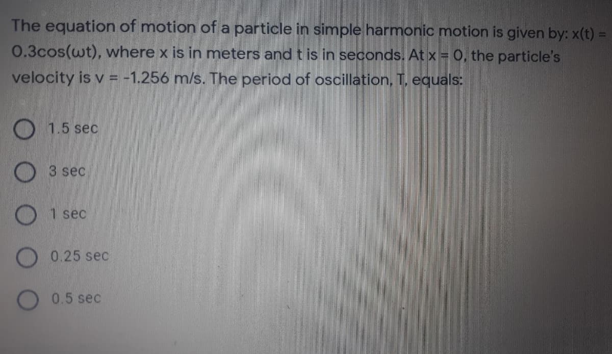 The equation of motion of a particle in simple harmonic motion is given by: x(t) =
0.3cos(wt), where x is in meters and t is in seconds. At x = 0, the particle's
velocity is v = -1.256 m/s. The period of oscillation, T. equals:
O 15 sec
O 3 sec
O 1 sec
O 0.25 sec
0.5 sec

