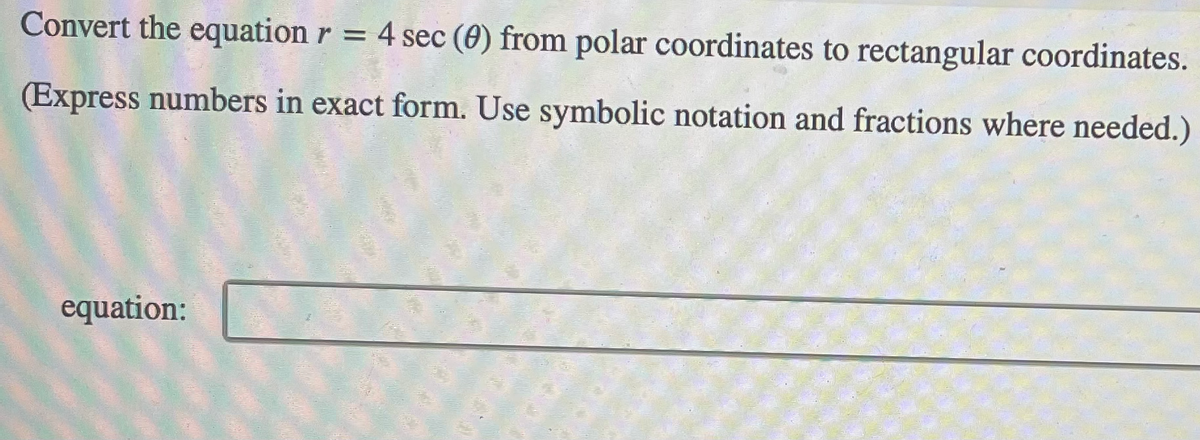 Convert the equation r = 4 sec (0) from polar coordinates to rectangular coordinates.
(Express numbers in exact form. Use symbolic notation and fractions where needed.)
equation:
