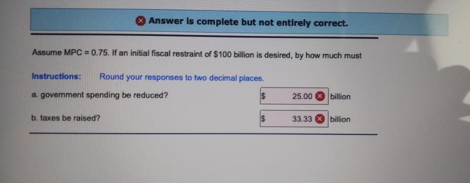 Answer is complete but not entirely correct.
Assume MPC = 0.75. If an initial fiscal restraint of $100 billion is desired, by how much must
Instructions:
Round your responses to two decimal places.
a. government spending be reduced?
$
25.00
billion
b. taxes be raised?
33.33 billion