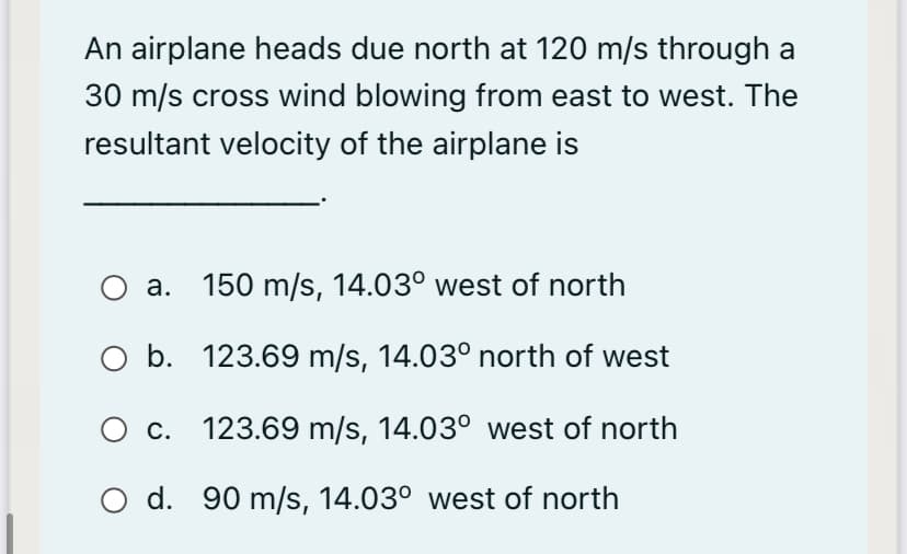 An airplane heads due north at 120 m/s through a
30 m/s cross wind blowing from east to west. The
resultant velocity of the airplane is
O a. 150 m/s, 14.03° west of north
O b. 123.69 m/s, 14.03° north of west
c. 123.69 m/s, 14.03° west of north
O d. 90 m/s, 14.03° west of north
