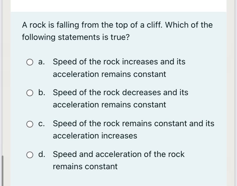 A rock is falling from the top of a cliff. Which of the
following statements is true?
a. Speed of the rock increases and its
acceleration remains constant
O b. Speed of the rock decreases and its
acceleration remains constant
c. Speed of the rock remains constant and its
acceleration increases
O d. Speed and acceleration of the rock
remains constant
