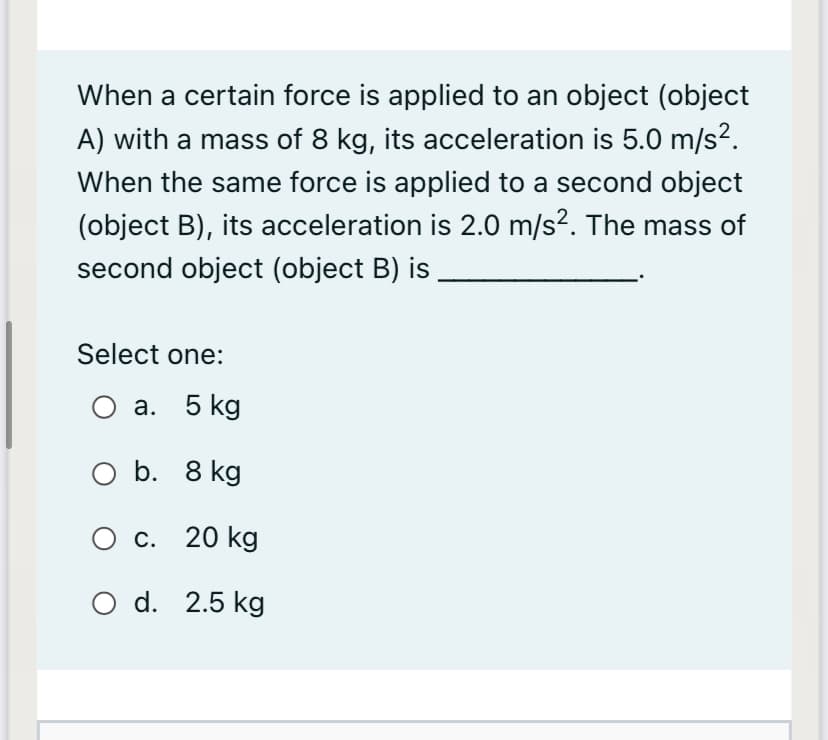 When a certain force is applied to an object (object
A) with a mass of 8 kg, its acceleration is 5.0 m/s2.
When the same force is applied to a second object
(object B), its acceleration is 2.0 m/s?. The mass of
second object (object B) is
Select one:
О а. 5 kg
O b. 8 kg
О с. 20 kg
O d. 2.5 kg
