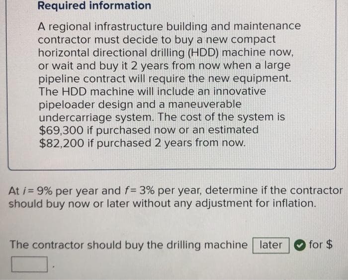Required information
A regional infrastructure building and maintenance
contractor must decide to buy a new compact
horizontal directional drilling (HDD) machine now,
or wait and buy it 2 years from now when a large
pipeline contract will require the new equipment.
The HDD machine will include an innovative
pipeloader design and a maneuverable
undercarriage system. The cost of the system is
$69,300 if purchased now or an estimated
$82,200 if purchased 2 years from now.
At i= 9% per year and f= 3% per year, determine if the contractor
should buy now or later without any adjustment for inflation.
The contractor should buy the drilling machine later for $
