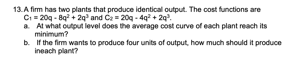 13. A firm has two plants that produce identical output. The cost functions are
C₁1 20q8q² + 2q³ and C2 = 20q - 4q² +
=
2q³.
a. At what output level does the average cost curve of each plant reach its
minimum?
b.
If the firm wants to produce four units of output, how much should it produce
ineach plant?