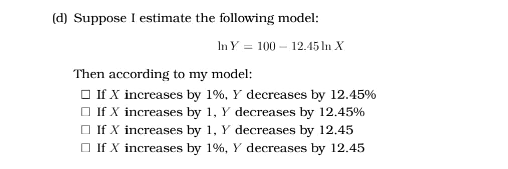 (d) Suppose I estimate the following model:
In Y = 100 - 12.45 ln X
Then according to my model:
□ If X increases by 1%, Y decreases by 12.45%
□ If X increases by 1, Y decreases by 12.45%
□ If X increases by 1, Y decreases by 12.45
□ If X increases by 1%, Y decreases by 12.45