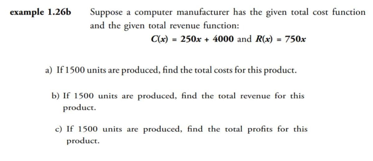 Suppose a computer manufacturer has the given total cost function
and the given total revenue function:
example 1.26b
C(x) = 250x + 4000 and R(x) = 750x
%3D
a) If 1500 units are produced, find the total costs for this product.
b) If 1500 units are produced, find the total revenue for this
product.
c) If 1500 units are produced, find the total profits for this
product.

