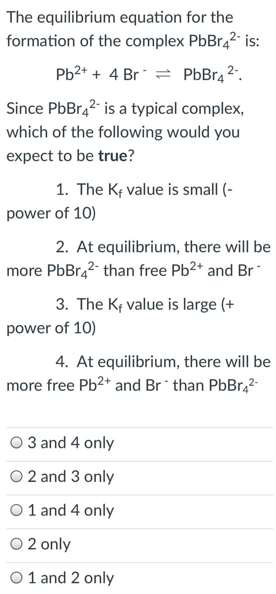 The equilibrium equation for the
formation of the complex PbBr42 is:
Pb2+ + 4 Br = PbBr42.
Since PbBr42- is a typical complex,
which of the following would you
expect to be true?
1. The Kf value is small (-
power of 10)
2. At equilibrium, there will be
more PbBr42- than free Pb2+ and Br-
3. The Kf value is large (+
power of 10)
4. At equilibrium, there will be
more free Pb²+ and Br than PbBr,2-
3 and 4 only
2 and 3 only
O 1 and 4 only
O 2 only
O 1 and 2 only
