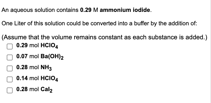 An aqueous solution contains 0.29 M ammonium iodide.
One Liter of this solution could be converted into a buffer by the addition of:
(Assume that the volume remains constant as each substance is added.)
0.29 mol HCIO4
0.07 mol Ba(OH)2
0.28 mol NH3
0.14 mol HCIO4
0.28 mol Cal2