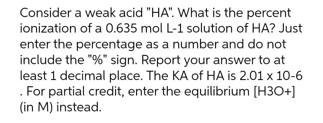 Consider a weak acid "HA". What is the percent
ionization of a 0.635 mol L-1 solution of HA? Just
enter the percentage as a number and do not
include the "%" sign. Report your answer to at
least 1 decimal place. The KA of HA is 2.01 x 10-6
. For partial credit, enter the equilibrium [H3O+]
(in M) instead.
