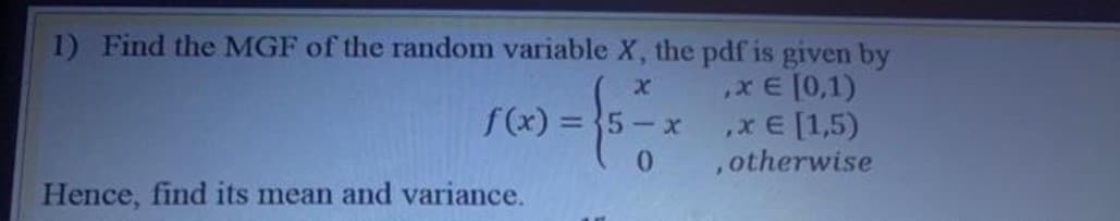 1) Find the MGF of the random variable X, the pdf is given by
x E [0,1)
,x E [1,5)
,otherwise
f(x) = }5-x
Hence, find its mean and variance.
