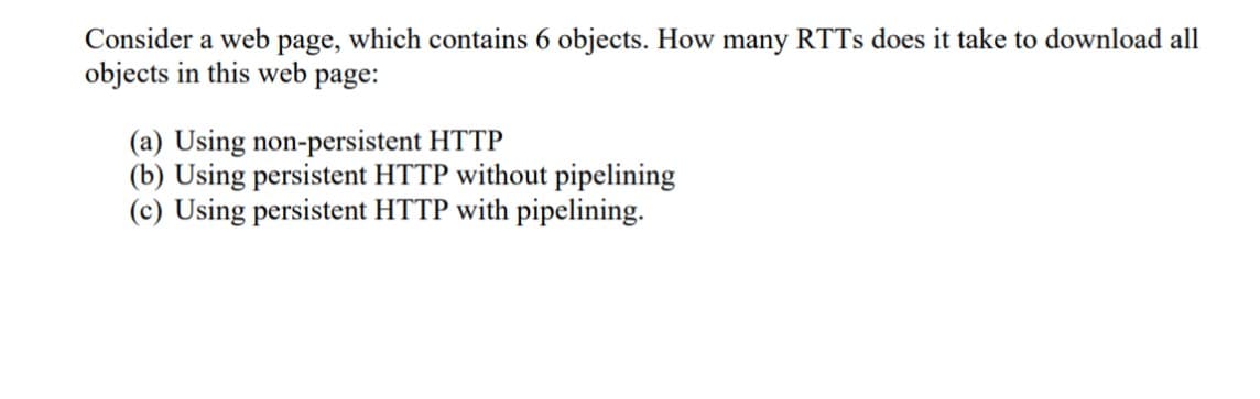 Consider a web page, which contains 6 objects. How many RTTS does it take to download all
objects in this web page:
(a) Using non-persistent HTTP
(b) Using persistent HTTP without pipelining
(c) Using persistent HTTP with pipelining.
