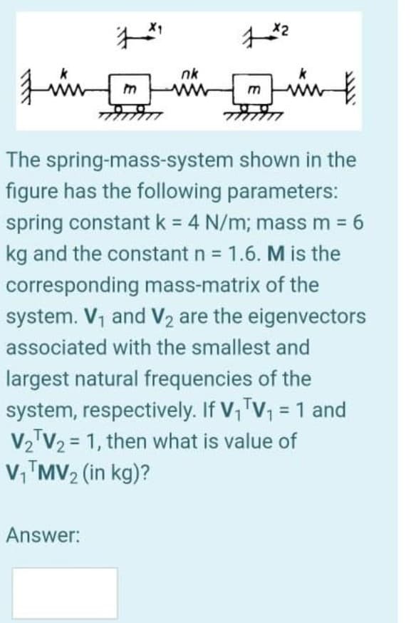 nk
int
m
The spring-mass-system shown in the
figure has the following parameters:
spring constant k = 4 N/m; mass m 6
%3D
kg and the constant n = 1.6. M is the
corresponding mass-matrix of the
system. V1 and V2 are the eigenvectors
associated with the smallest and
largest natural frequencies of the
system, respectively. If V,TV, = 1 and
V2 V2 = 1, then what is value of
V,™MV2 (in kg)?
Answer:
