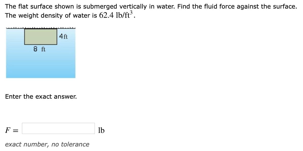 The flat surface shown is submerged vertically in water. Find the fluid force against the surface.
The weight density of water is 62.4 lb/ft.
4ft
8 ft
Enter the exact answer.
F =
lb
exact number, no tolerance
