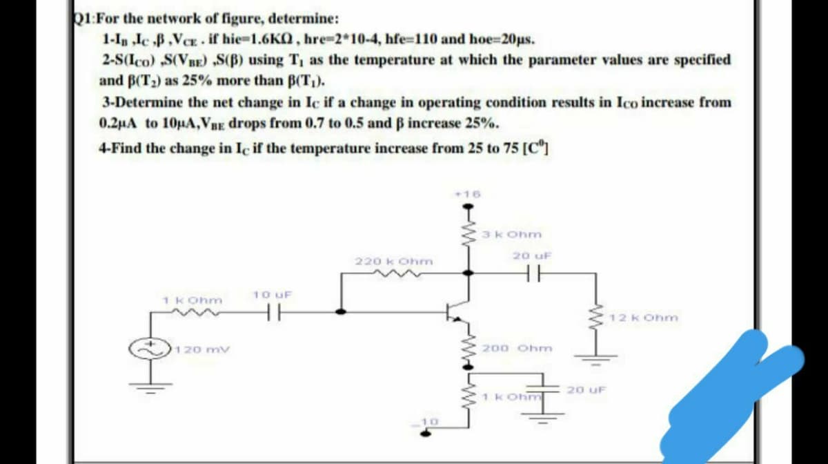 Q1:For the network of figure, determine:
1-In „le B,VCE. if hie-1.6KO, hre-2*10-4, hfe-110 and hoe=20us.
2-S(Ico) S(VBE) S(B) using T, as the temperature at which the parameter values are specified
and B(T2) as 25% more than B(T,).
3-Determine the net change in Ic if a change in operating condition results in Ico increase from
0.2µA to 10µA,VBE drops from 0.7 to 0.5 and B increase 25%.
4-Find the change in Iç if the temperature increase from 25 to 75 [C"]
16
3k Ohn
20 uF
220 k Ohm
10 uF
1 KOhm
12 k Ohm
120 mv
200 Ohm
20 uF
1 kOhm
10
