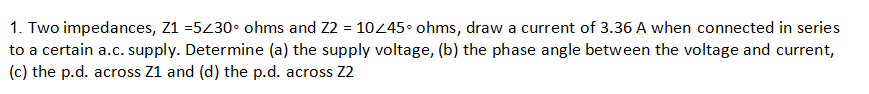1. Two impedances, Z1 =5230• ohms and Z2 = 10445• ohms, draw a current of 3.36 A when connected in series
to a certain a.c. supply. Determine (a) the supply voltage, (b) the phase angle between the voltage and current,
(c) the p.d. across Z1 and (d) the p.d. across Z2
