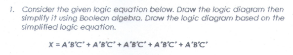 1. Consider the given logic equation below. Draw the logic diagram then
simplify it using Boolean algebra. Draw the logic diagram based on the
símplified logic equation.
X = A'B'C' + A'B°C' + A°B°C* + A*B°C' + A'B'C'
