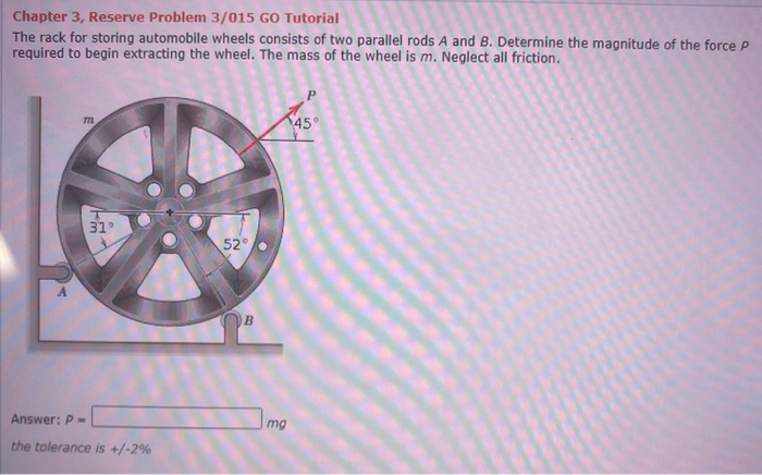 Chapter 3, Reserve Problem 3/015 GO Tutorial
The rack for storing automobile wheels consists of two parallel rods A and B. Determine the magnitude of the force P
required to begin extracting the wheel. The mass of the wheel is m. Neglect all friction.
m
45°
31°
52
B
Answer: P -
mg
the tolerance is +/-2%
