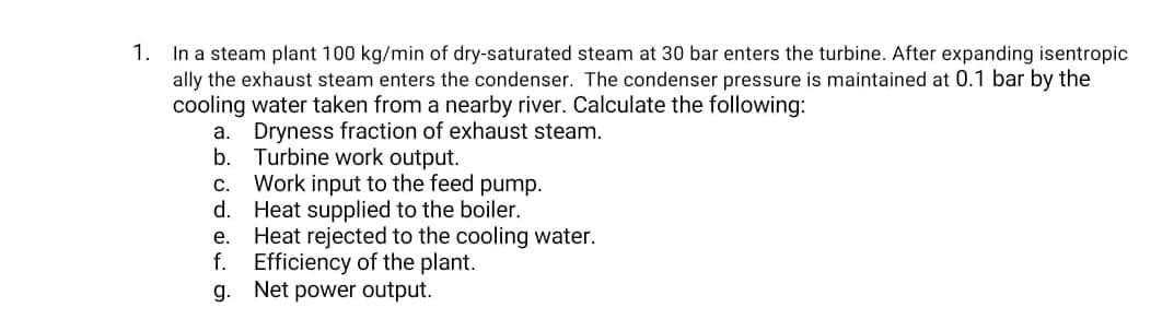 1. In a steam plant 100 kg/min of dry-saturated steam at 30 bar enters the turbine. After expanding isentropic
ally the exhaust steam enters the condenser. The condenser pressure is maintained at 0.1 bar by the
cooling water taken from a nearby river. Calculate the following:
Dryness fraction of exhaust steam.
b. Turbine work output.
c. Work input to the feed pump.
d. Heat supplied to the boiler.
e. Heat rejected to the cooling water.
f. Efficiency of the plant.
g. Net power output.
a.
