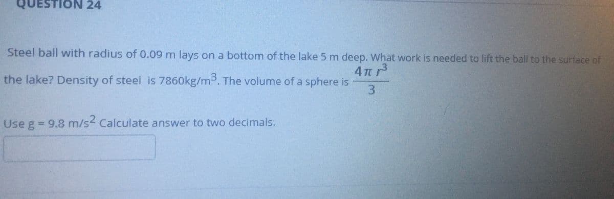 TION 24
Steel ball with radius of 0.09 m lays on a bottom of the lake 5 m deep. What work is needed to lift the ball to the surface of
3.
the lake? Density of steel is 7860kg/m. The volume of a sphere is
Use g = 9.8 m/s< Calculate answer to two decimals.
%3D

