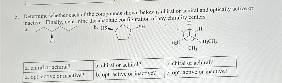 5. Determine whether each of the compounds shown below is chiral or achiral and optically active or
inactive. Finally, determine the absolute configuration of any chirality centers.
a.
b. HS
C.
H
SH
Cl
a. chiral or achiral?
a. opt. active or inactive?
b. chiral or achiral?
b. opt. active or inactive?
H
H₂N
CH3
H
CH₂CH3
c. chiral or achiral?
c. opt. active or inactive?
