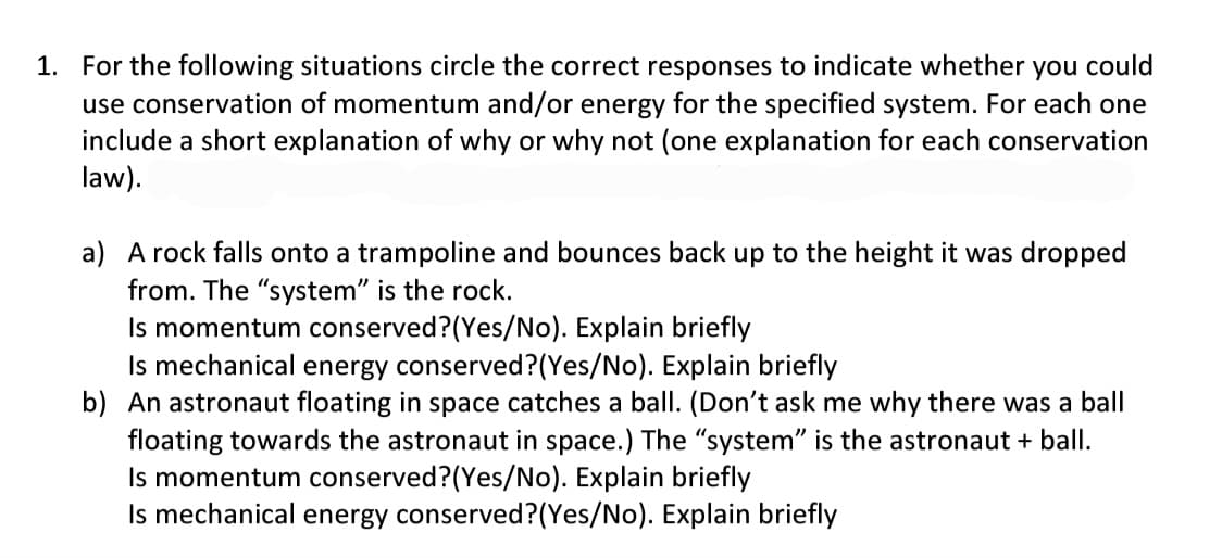 1. For the following situations circle the correct responses to indicate whether you could
use conservation of momentum and/or energy for the specified system. For each one
include a short explanation of why or why not (one explanation for each conservation
law).
a) A rock falls onto a trampoline and bounces back up to the height it was dropped
from. The "system" is the rock.
Is momentum conserved? (Yes/No). Explain briefly
Is mechanical energy conserved? (Yes/No). Explain briefly
b) An astronaut floating in space catches a ball. (Don't ask me why there was a ball
floating towards the astronaut in space.) The "system" is the astronaut + ball.
Is momentum conserved? (Yes/No). Explain briefly
Is mechanical energy conserved? (Yes/No). Explain briefly