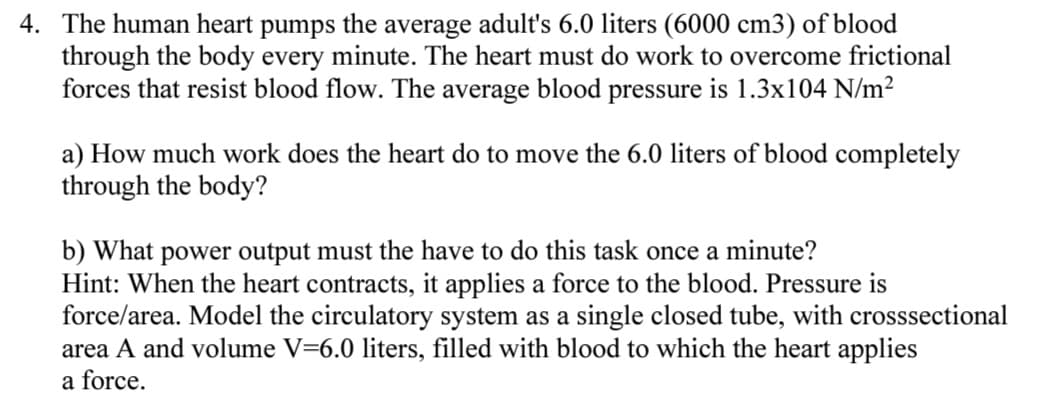 4. The human heart pumps the average adult's 6.0 liters (6000 cm3) of blood
through the body every minute. The heart must do work to overcome frictional
forces that resist blood flow. The average blood pressure is 1.3x104 N/m²
a) How much work does the heart do to move the 6.0 liters of blood completely
through the body?
b) What power output must the have to do this task once a minute?
Hint: When the heart contracts, it applies a force to the blood. Pressure is
force/area. Model the circulatory system as a single closed tube, with crosssectional
area A and volume V=6.0 liters, filled with blood to which the heart applies
a force.