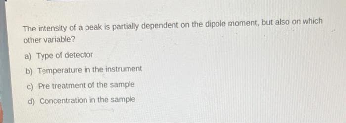 The intensity of a peak is partially dependent on the dipole moment, but also on which
other variable?
a) Type of detector
b) Temperature in the instrument
c) Pre treatment of the sample
d) Concentration in the sample