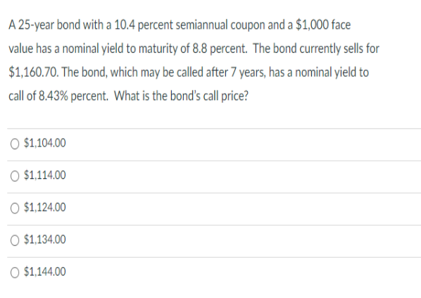 A 25-year bond with a 10.4 percent semiannual coupon and a $1,000 face
value has a nominal yield to maturity of 8.8 percent. The bond currently sells for
$1,160.70. The bond, which may be called after 7 years, has a nominal yield to
call of 8.43% percent. What is the bond's call price?
O $1,104.00
O $1,114.00
O $1,124.00
O $1,134.00
O $1,144.00