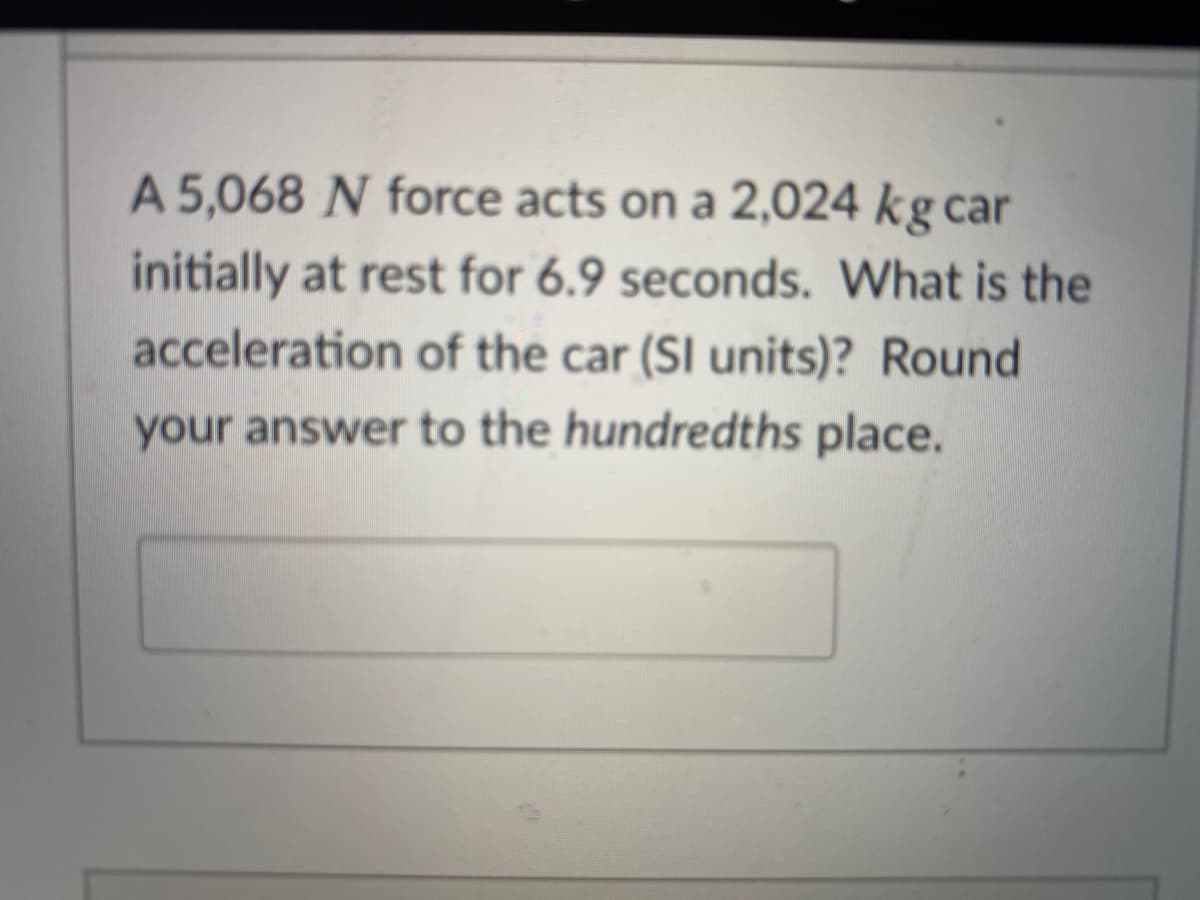 A 5,068 N force acts on a 2,024 kg car
initially at rest for 6.9 seconds. What is the
acceleration of the car (SI units)? Round
your answer to the hundredths place.
