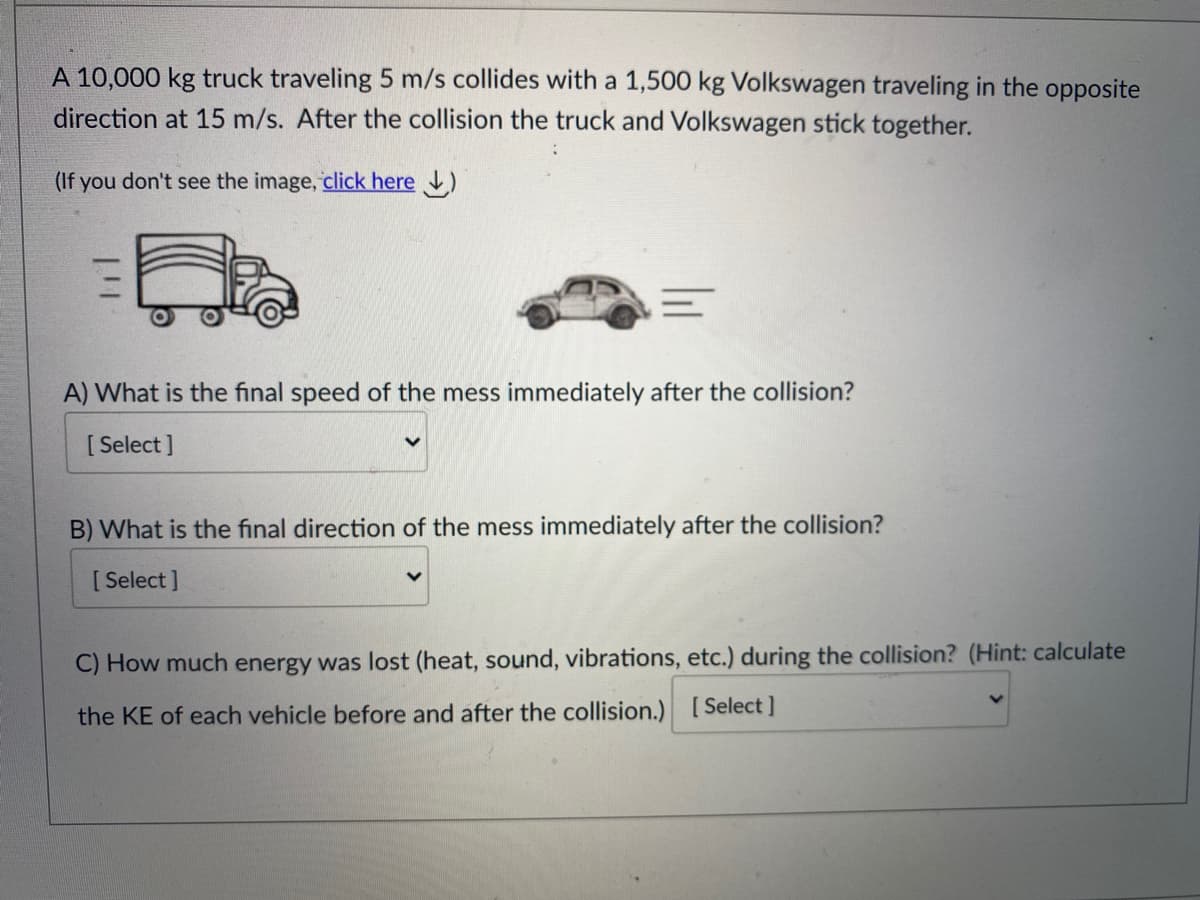 A 10,000 kg truck traveling 5 m/s collides with a 1,500 kg Volkswagen traveling in the opposite
direction at 15 m/s. After the collision the truck and Volkswagen stick together.
(If you don't see the image, click here )
A) What is the final speed of the mess immediately after the collision?
[ Select ]
B) What is the final direction of the mess immediately after the collision?
[ Select ]
C) How much energy was lost (heat, sound, vibrations, etc.) during the collision? (Hint: calculate
the KE of each vehicle before and after the collision.) [Select]
