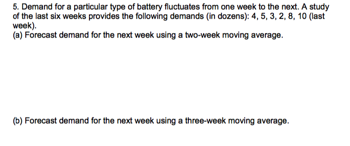 5. Demand for a particular type of battery fluctuates from one week to the next. A study
of the last six weeks provides the following demands (in dozens): 4, 5, 3, 2, 8, 10 (last
week).
(a) Forecast demand for the next week using a two-week moving average.
(b) Forecast demand for the next week using a three-week moving average.
