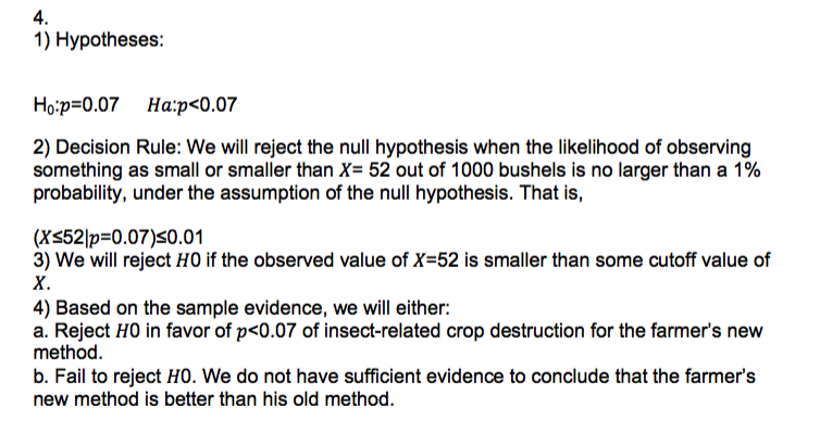 4.
1) Hypotheses:
Нoip-0.07 На:p<0.07
2) Decision Rule: We will reject the null hypothesis when the likelihood of observing
something as small or smaller than X= 52 out of 1000 bushels is no larger than a 1%
probability, under the assumption of the null hypothesis. That is,
(X52|p=0.07)<0.01
3) We will reject HO if the observed value of X=52 is smaller than some cutoff value of
х.
4) Based on the sample evidence, we will either:
a. Reject HO in favor of p<0.07 of insect-related crop destruction for the farmer's new
method.
b. Fail to reject HO. We do not have sufficient evidence to conclude that the farmer's
new method is better than his old method.
