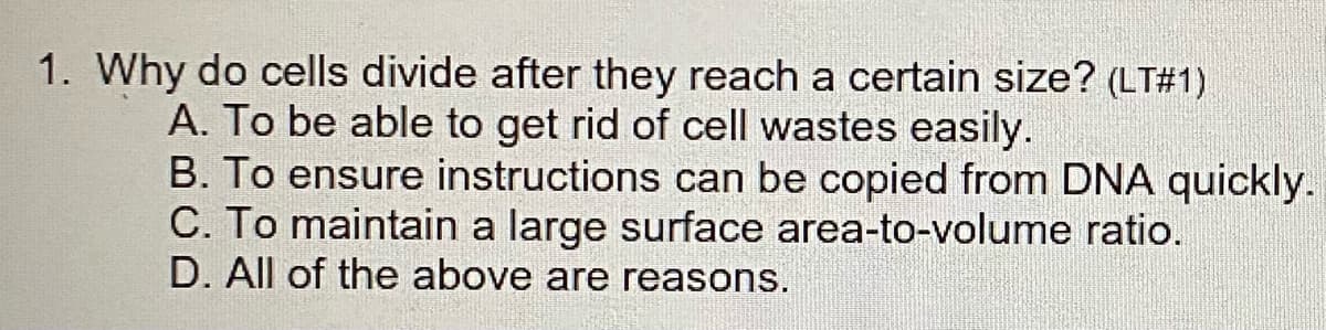1. Why do cells divide after they reach a certain size? (LT#1)
A. To be able to get rid of cell wastes easily.
B. To ensure instructions can be copied from DNA quickly.
C. To maintain a large surface area-to-volume ratio.
D. All of the above are reasons.
